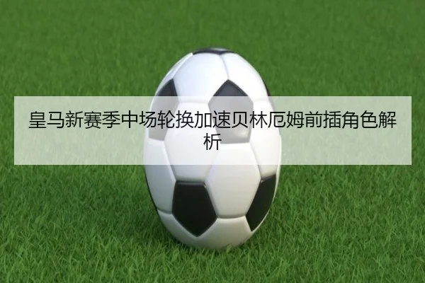皇马新赛季中场轮换加速贝林厄姆前插角色解析