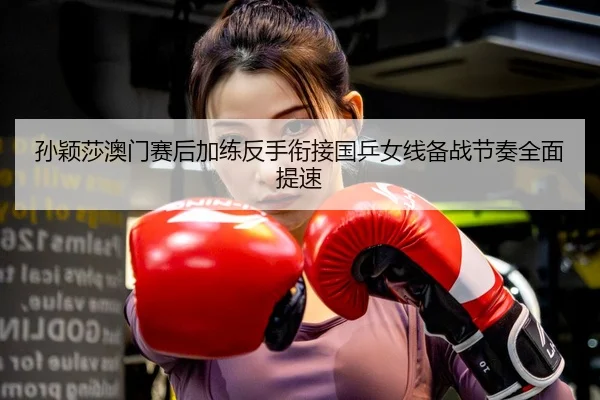 孙颖莎澳门赛后加练反手衔接国乒女线备战节奏全面提速
